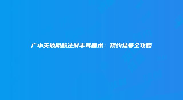 广小英玻尿酸注射丰耳垂术:预约挂号全攻略