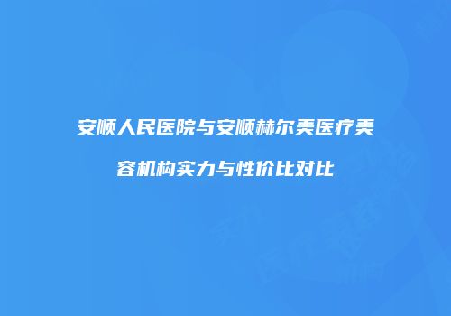 安顺人民医院与安顺赫尔美医疗美容机构实力与性价比对比