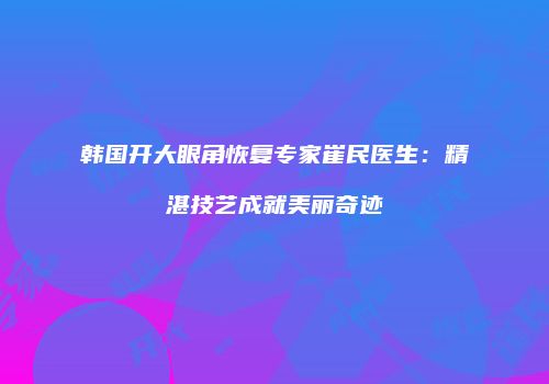 韩国开大眼角恢复专家崔民医生：精湛技艺成就美丽奇迹