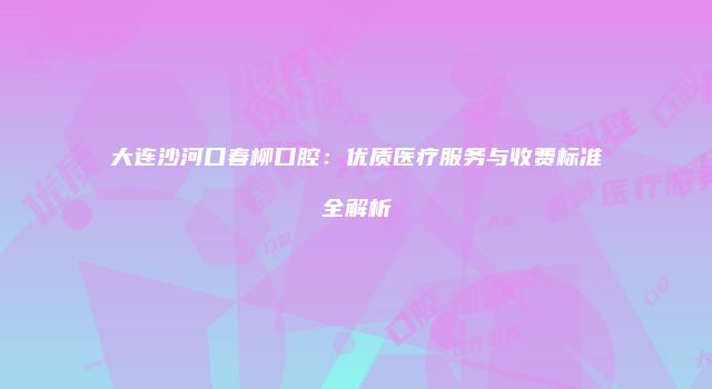 大连沙河口春柳口腔:优质医疗服务与收费标准全解析