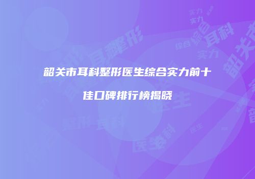 韶关市耳科整形医生综合实力前十佳口碑排行榜揭晓