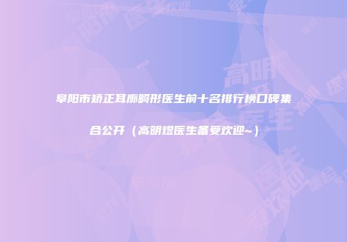 阜阳市矫正耳廓畸形医生前十名排行榜口碑集合公开（高明煜医生备受欢迎~）