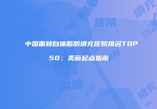 中国面颊自体脂肪填充医院排名TOP50:美丽起点指南
