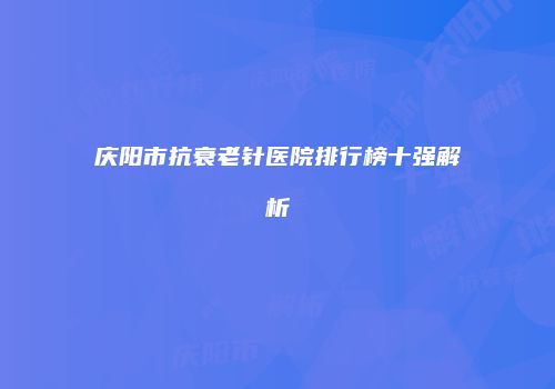 庆阳市抗衰老针医院排行榜十强解析