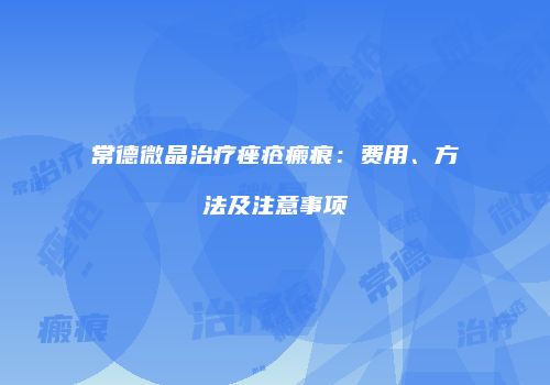 常德微晶治疗痤疮瘢痕:费用、方法及注意事项