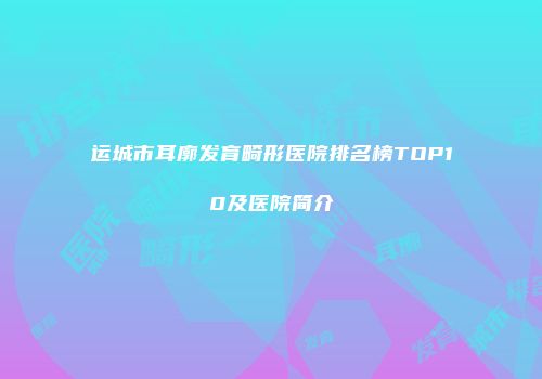 运城市耳廓发育畸形医院排名榜TOP10及医院简介