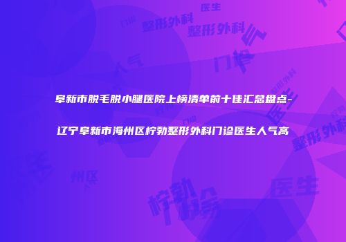 阜新市脱毛脱小腿医院上榜清单前十佳汇总盘点-辽宁阜新市海州区柠勃整形外科门诊医生人气高