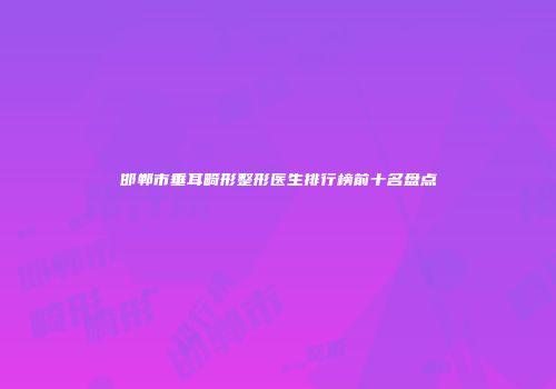 邯郸市垂耳畸形整形医生排行榜前十名盘点