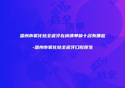 温州市氧化钴全瓷牙在榜清单前十名有哪些-温州市氧化钴全瓷牙口腔医生