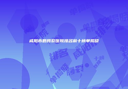 咸阳市唇腭裂医院排名前十榜单揭晓