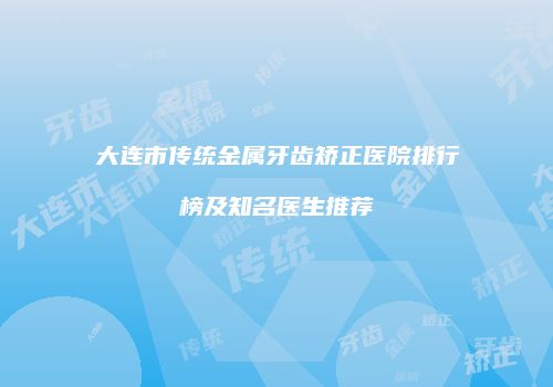 大连市传统金属牙齿矫正医院排行榜及知名医生推荐