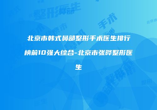 北京市韩式鼻部整形手术医生排行榜前10强大综合-北京市张晔整形医生