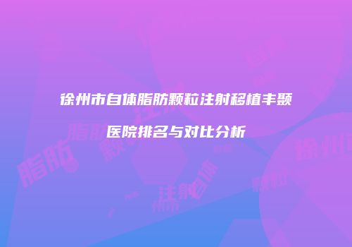 徐州市自体脂肪颗粒注射移植丰颞医院排名与对比分析