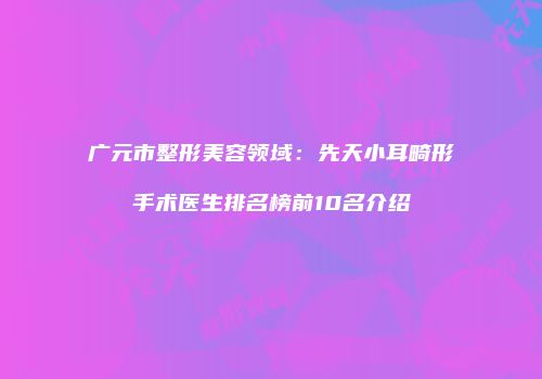 广元市整形美容领域：先天小耳畸形手术医生排名榜前10名介绍