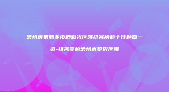 常州市茉莉亚皮秒激光医院排名榜前十佳种草一览-排名靠前常州市整形医院