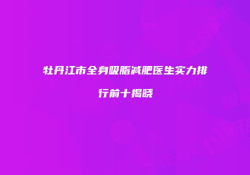 牡丹江市全身吸脂减肥医生实力排行前十揭晓