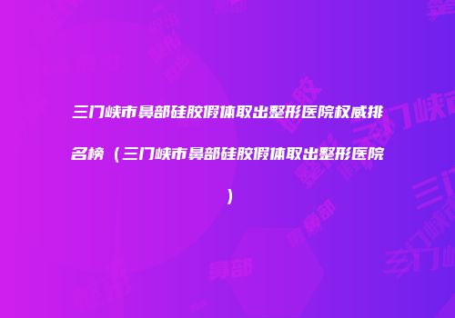 三门峡市鼻部硅胶假体取出整形医院权威排名榜（三门峡市鼻部硅胶假体取出整形医院）
