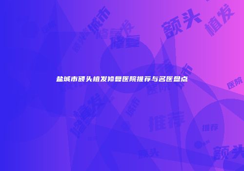 盐城市额头植发修复医院推荐与名医盘点