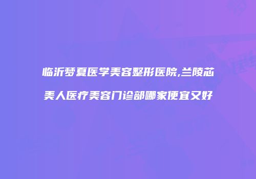 临沂梦夏医学美容整形医院,兰陵芯美人医疗美容门诊部哪家便宜又好