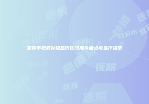 宜宾市疤痕种植整形医院推荐盘点与选择指南