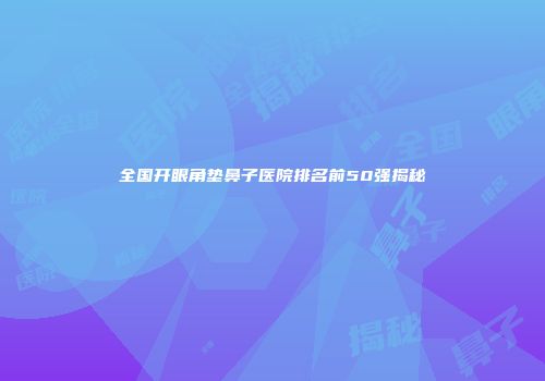 全国开眼角垫鼻子医院排名前50强揭秘