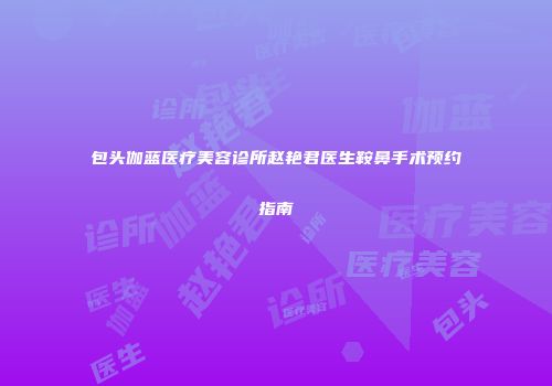 包头伽蓝医疗美容诊所赵艳君医生鞍鼻手术预约指南