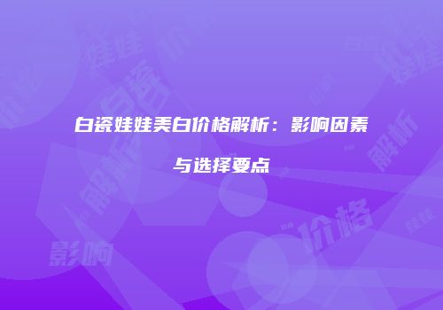 白瓷娃娃美白价格解析：影响因素与选择要点