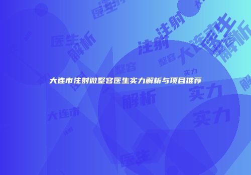 大连市注射微整容医生实力解析与项目推荐