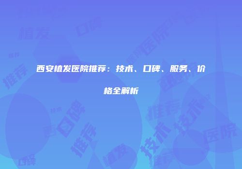 西安植发医院推荐：技术、口碑、服务、价格全解析