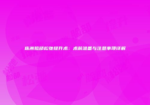 株洲脸部松弛提升术:术前准备与注意事项详解