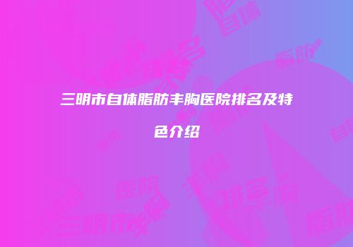 三明市自体脂肪丰胸医院排名及特色介绍