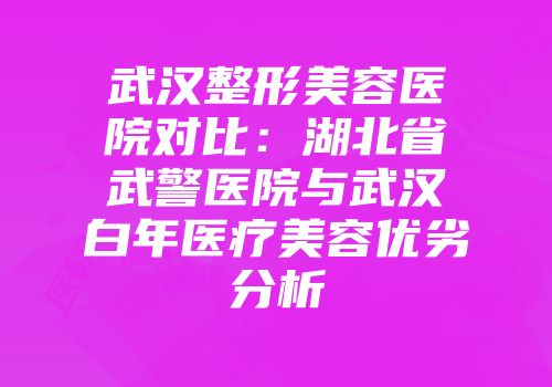 武汉整形美容医院对比:湖北省武警医院与武汉白年医疗美容优劣分析