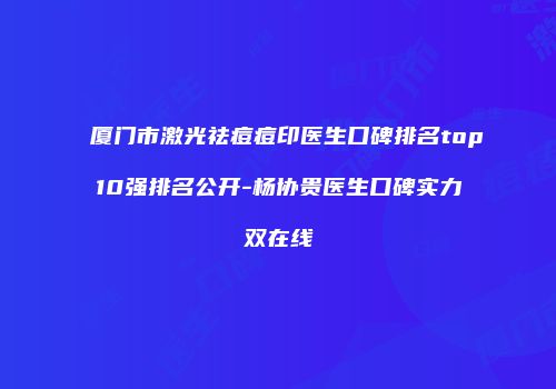 厦门市激光祛痘痘印医生口碑排名top10强排名公开-杨协贵医生口碑实力双在线