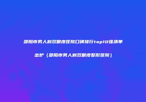 邵阳市男人割双眼皮医院口碑排行top10强清单出炉(邵阳市男人割双眼皮整形医院)