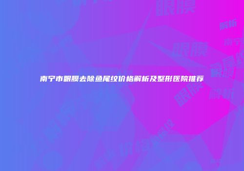 南宁市眼膜去除鱼尾纹价格解析及整形医院推荐