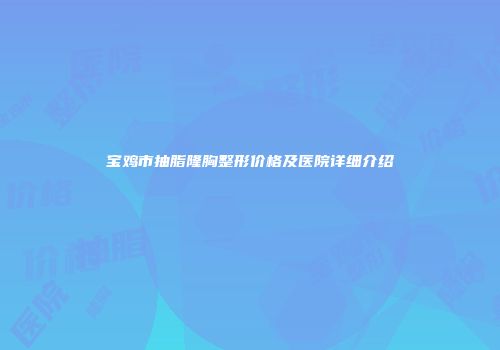 宝鸡市抽脂隆胸整形价格及医院详细介绍