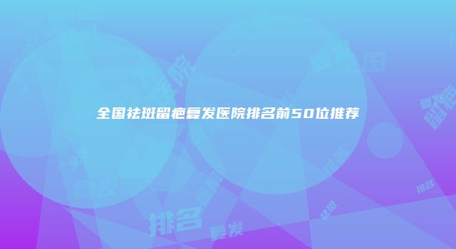 全国祛斑留疤复发医院排名前50位推荐