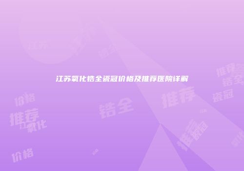 江苏氧化锆全瓷冠价格及推荐医院详解