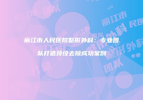 丽江市人民医院整形外科：专业团队打造颈纹去除成功案例