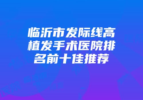 临沂市发际线高植发手术医院排名前十佳推荐