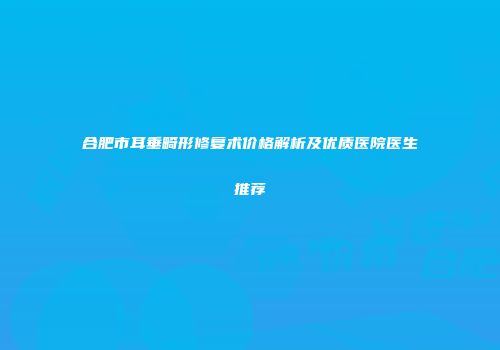合肥市耳垂畸形修复术价格解析及优质医院医生推荐