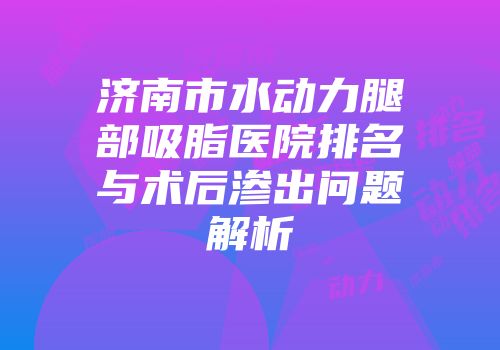 济南市水动力腿部吸脂医院排名与术后渗出问题解析
