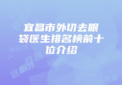 宜昌市外切去眼袋医生排名榜前十位介绍