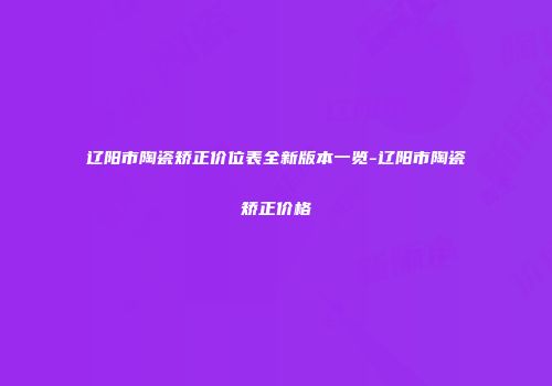 辽阳市陶瓷矫正价位表全新版本一览-辽阳市陶瓷矫正价格