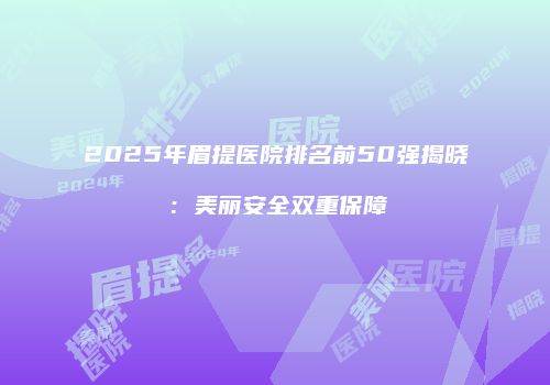 2025年眉提医院排名前50强揭晓：美丽安全双重保障