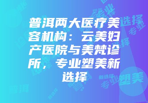 普洱两大医疗美容机构：云美妇产医院与美梵诊所，专业塑美新选择