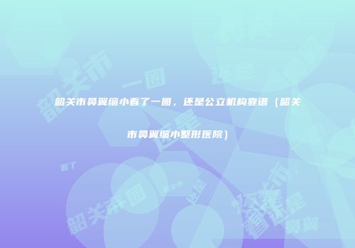 韶关市鼻翼缩小看了一圈，还是公立机构靠谱（韶关市鼻翼缩小整形医院）