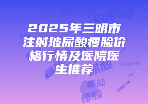 2025年三明市注射玻尿酸瘦脸价格行情及医院医生推荐