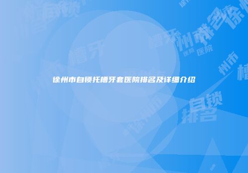 徐州市自锁托槽牙套医院排名及详细介绍