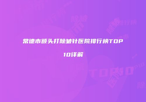 常德市额头打除皱针医院排行榜TOP10详解